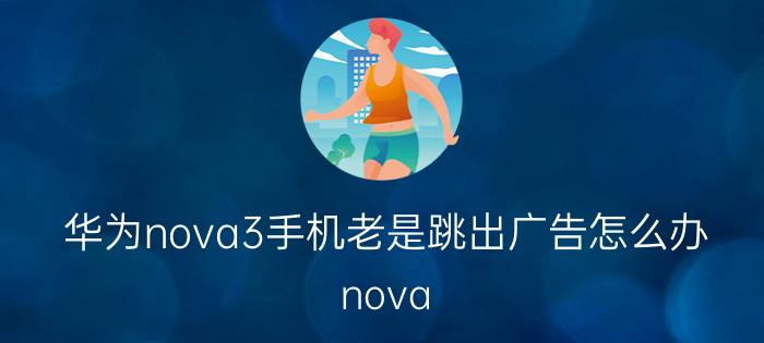 华为nova3手机老是跳出广告怎么办 nova 9 Pro为什么弹广告？